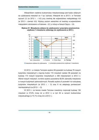 - 90 -
Budownictwo mieszkaniowe
Wskaźnikiem nasilenia budownictwa mieszkaniowego jest liczba oddanych
do użytkowania mieszkań na 1 tys. ludności. Wskaźnik ten w 2013 r. w Tarnowie
wynosił 2,3 (w 2012 r. – 4,0) przy średniej dla województwa małopolskiego 4,6
(w 2012 r. również 4,6). Wyższy poziom wskaźnika od średniej w województwie
małopolskim odnotowano w Krakowie – 9,3, a niższy w Nowym Sączu – 3,6.
W 2013 r. w mieście Tarnowie wydano 69 pozwoleń na budowę 78 nowych
budynków mieszkalnych o łącznej liczbie 110 mieszkań (wobec 96 pozwoleń na
budowę 114 nowych budynków mieszkalnych o 356 mieszkaniach w 2012 r.).
Wśród nowych mieszkań, na które wydano pozwolenia 60,9% stanowiły mieszkania
w nowych budynkach jednorodzinnych. Ponadto wydano 6 pozwoleń na rozbudowę
budynków mieszkalnych (w 2012 r. – 5) oraz 8 na adaptację pomieszczeń
niemieszkalnych (w 2012 r. – 5).
W 2013 r. na terenie miasta Tarnowa inwestorzy rozpoczęli budowę 136
mieszkań (o 57,6% mniej niż w 2012 r.) w tym 83 w ramach budownictwa
indywidualnego (o 73,1% mniej niż w 2012 r.).
Wykres 61. Mieszkania oddane do użytkowania i przeciętna powierzchnia
użytkowa 1 mieszkania oddanego do użytkowania w 2013 r.
15,5 7,0
0,3 0,3
106,7
63,4
100,2
105,5
0
20
40
60
80
100
120
0
2
4
6
8
10
12
14
16
18
woj. małopolskie m. Kraków m. Nowy Sącz m. Tarnów
tys. m
2
mieszkania oddane do użytkowania przeciętna powierzchnia użytkowa 1 mieszkania
 