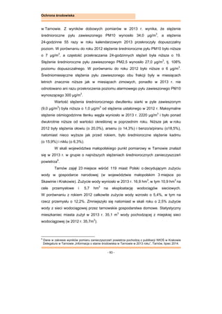 - 93 -
Ochrona środowiska
w Tarnowie. Z wyników dobowych pomiarów w 2013 r. wynika, że stężenie
średnioroczne pyłu zawieszonego PM10 wynosiło 34,0 μg/m3
, a stężenia
24-godzinne 55 razy w roku kalendarzowym 2013 przekroczyły dopuszczalny
poziom. W porównaniu do roku 2012 stężenie średnioroczne pyłu PM10 było niższe
o 7 μg/m3
, a częstość przekraczania 24-godzinnych stężeń była niższa o 19.
Stężenie średnioroczne pyłu zawieszonego PM2,5 wynosiło 27,0 μg/m3
, tj. 108%
poziomu dopuszczalnego. W porównaniu do roku 2012 było niższe o 6 μg/m3
.
Średniomiesięczne stężenia pyłu zawieszonego obu frakcji były w miesiącach
letnich znacznie niższe jak w miesiącach zimowych, ponadto w 2013 r. nie
odnotowano ani razu przekroczenia poziomu alarmowego pyłu zawieszonego PM10
wynoszącego 300 μg/m3
.
Wartość stężenia średniorocznego dwutlenku siarki w pyle zawieszonym
(9,0 μg/m3
) była niższa o 1,0 μg/m3
od stężenia ustalonego w 2012 r. Maksymalne
stężenie ośmiogodzinne tlenku węgla wyniosło w 2013 r. 2220 μg/m3
i było ponad
dwukrotnie niższe od wartości określonej w poprzednim roku. Niższe jak w roku
2012 były stężenia ołowiu (o 20,0%), arsenu (o 14,3%) i benzo/a/piranu (o18,5%),
natomiast nieco wyższe jak przed rokiem, było średnioroczne stężenie kadmu
(o 15,9%) i niklu (o 6,3%).
W skali województwa małopolskiego punkt pomiarowy w Tarnowie znalazł
się w 2013 r. w grupie o najniższych stężeniach średniorocznych zanieczyszczeń
powietrza9
.
Tarnów zajął 23 miejsce wśród 119 miast Polski o decydującym zużyciu
wody w gospodarce narodowej (w województwie małopolskim 3 miejsce po
Skawinie i Krakowie). Zużycie wody wyniosło w 2013 r. 16,9 hm3
, w tym 10,9 hm3
na
cele przemysłowe i 5,7 hm3
na eksploatację wodociągów sieciowych.
W porównaniu z rokiem 2012 całkowite zużycie wody wzrosło o 5,4%, w tym na
rzecz przemysłu o 12,2%. Zmniejszyło się natomiast w skali roku o 2,5% zużycie
wody z sieci wodociągowej przez tarnowskie gospodarstwa domowe. Statystyczny
mieszkaniec miasta zużył w 2013 r. 35,1 m3
wody pochodzącej z miejskiej sieci
wodociągowej (w 2012 r. 35,7m3
).
9
Dane w zakresie wyników pomiaru zanieczyszczeń powietrza pochodzą z publikacji WIOŚ w Krakowie
Delegatura w Tarnowie „Informacja o stanie środowiska w Tarnowie w 2013 roku”, Tarnów, lipiec 2014.
 
