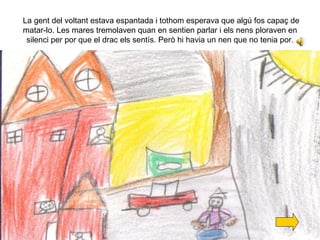 La gent del voltant estava espantada i tothom esperava que algú fos capaç de matar-lo. Les mares tremolaven quan en sentien parlar i els nens ploraven en silenci per por que el drac els sentís. Però hi havia un nen que no tenia por. 