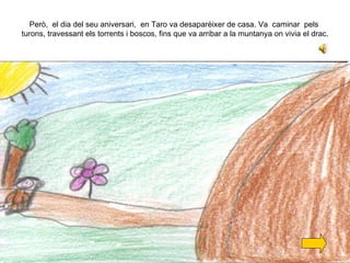 Però,  el dia del seu aniversari,  en Taro va desaparèixer de casa. Va  caminar  pels  turons, travessant els torrents i boscos, fins que va arribar a la muntanya on vivia el drac. 
