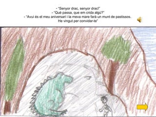 “ Senyor drac, senyor drac!” - “Què passa, que em crida algú?” - “Avui és el meu aniversari i la meva mare farà un munt de pastissos.  He vingut per convidar-te” 