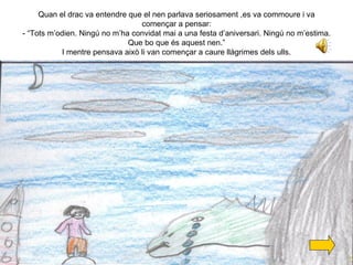 Quan el drac va entendre que el nen parlava seriosament ,es va commoure i va començar a pensar: - “Tots m’odien. Ningú no m’ha convidat mai a una festa d’aniversari. Ningú no m’estima. Que bo que és aquest nen.” I mentre pensava això li van començar a caure llàgrimes dels ulls. 