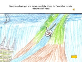 Mentre nedava, per una estranya màgia, el cos de l’animal va canviar  de forma i de mida. 