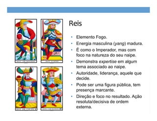 Reis
• Elemento Fogo.
• Energia masculina (yang) madura.
• É como o Imperador, mas com
foco na natureza do seu naipe.
• Demonstra expertise em algum
tema associado ao naipe.
• Autoridade, liderança, aquele que
decide.
• Pode ser uma figura pública, tem
presença marcante.
• Direção e foco no resultado. Ação
resoluta/decisiva de ordem
externa.

 