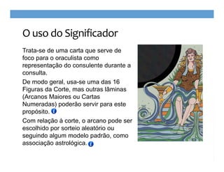 O uso do Significador
Trata-se de uma carta que serve de
foco para o oraculista como
representação do consulente durante a
consulta.
De modo geral, usa-se uma das 16
Figuras da Corte, mas outras lâminas
(Arcanos Maiores ou Cartas
Numeradas) poderão servir para este
propósito.
Com relação à corte, o arcano pode ser
escolhido por sorteio aleatório ou
seguindo algum modelo padrão, como
associação astrológica.

 