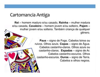 Cartomancia Antiga
Rei – homem maduro e/ou casado, Rainha – mulher madura
e/ou casada, Cavaleiro – homem jovem e/ou solteiro, Pajem –
mulher jovem e/ou solteira. Também criança de qualquer
gênero.
Paus – signo de Fogo. Cabelos loiros ou
ruivos. Olhos azuis. Copas – signo de Água.
Cabelos castanho-claros. Olhos azuis ou
castanho-claros. Espadas – signo de Ar.
Cabelos castanho-escuros. Olhos
castanho-escuros. Ouros – signo de Terra.
Cabelos e olhos negros.

 