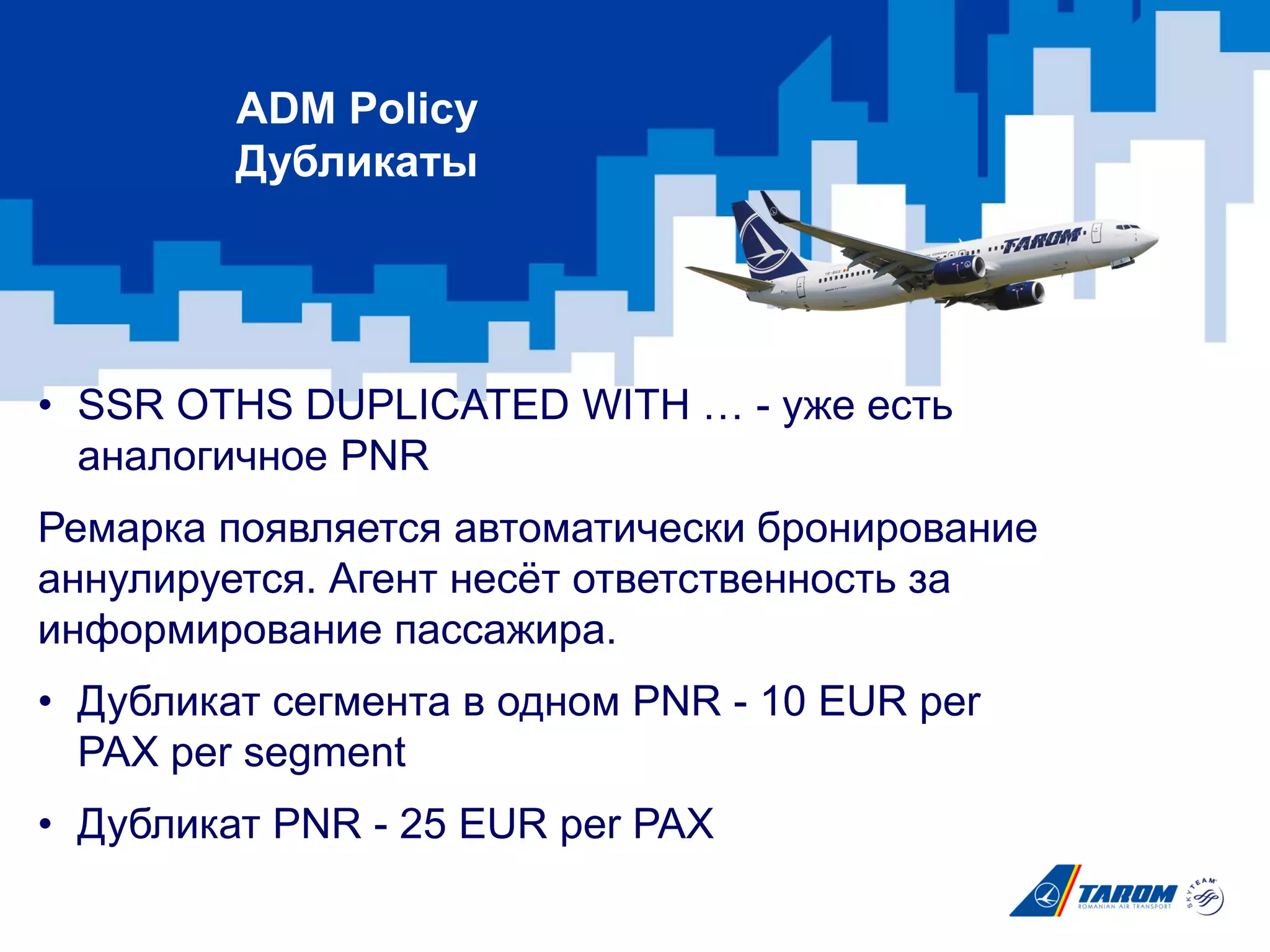 • SSR OTHS DUPLICATED WITH … - уже есть
аналогичное PNR
Ремарка появляется автоматически бронирование
аннулируется. Агент несёт ответственность за
информирование пассажира.
• Дубликат сегмента в одном PNR - 10 EUR per
PAX per segment
• Дубликат PNR - 25 EUR per PAX
ADM Policy
Дубликаты
 