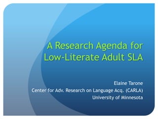 A Research Agenda for
     Low-Literate Adult SLA

                                      Elaine Tarone
Center for Adv. Research on Language Acq. (CARLA)
                            University of Minnesota
 