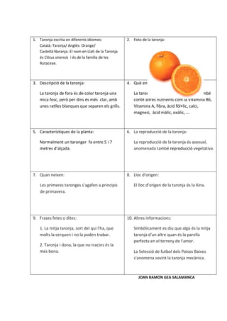 1. Taronja escrita en diferents idiomes:             2. Foto de la taronja:
   Català: Taronja/ Anglès: Orange/
   Castellà:Naranja. El nom en Llatì de la Taronja
   és Citrus sinensis i és de la família de les
   Rutaceae.



3. Descripció de la taronja:                         4. Què ens aporta la taronja:

    La taronja de fora és de color taronja una          La taronja, a part de la Vitamina C, també
    mica fosc, però per dins és més clar, amb           conté altres nutrients com la Vitamina B6,
    unes ratlles blanques que separen els grills.       Vitamina A, fibra, àcid fòl•lic, calci,
                                                        magnesi, àcid màlic, oxàlic, ...



5. Característiques de la planta:                    6. La reproducció de la taronja:

    Normalment un taronger fa entre 5 i 7               La reproducció de la taronja és asexual,
    metres d’alçada.                                    anomenada també reproducció vegetativa.




7. Quan neixen:                                      8. Lloc d’origen:

    Les primeres taronges s’agafen a principis          El lloc d’origen de la taronja és la Xina.
    de primavera.




9. Frases fetes o dites:                             10. Altres informacions:

    1. La mitja taronja, sort del qui l'ha, que         Simbòlicament es diu que algú és la mitja
    molts la cerquen i no la poden trobar.              taronja d'un altre quan és la parella
                                                        perfecta en el terreny de l'amor.
    2. Taronja i dona, la que no tractes és la
    més bona.                                           La Selecció de futbol dels Països Baixos
                                                        s'anomena sovint la taronja mecànica.



                                                           JOAN RAMON GEA SALAMANCA
 