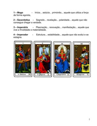 2
1 – Mago - Início... astúcia... primórdio... aquele que utiliza a força
de forma egoísta.
2 – Sacerdotisa - Segredo... revelação... polaridade... aquele que não
consegue chegar a verdade.
3 – Imperatriz - Plasmação... renovação... manifestação... aquele que
vive a frivolidade e materialidade.
4 – Imperador - Estrutura... estabilidade... aquele que não evolui e se
estagna.
 