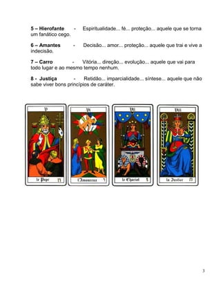 3
5 – Hierofante - Espiritualidade... fé... proteção... aquele que se torna
um fanático cego.
6 – Amantes - Decisão... amor... proteção... aquele que trai e vive a
indecisão.
7 – Carro - Vitória... direção... evolução... aquele que vai para
todo lugar e ao mesmo tempo nenhum.
8 - Justiça - Retidão... imparcialidade... síntese... aquele que não
sabe viver bons princípios de caráter.
 