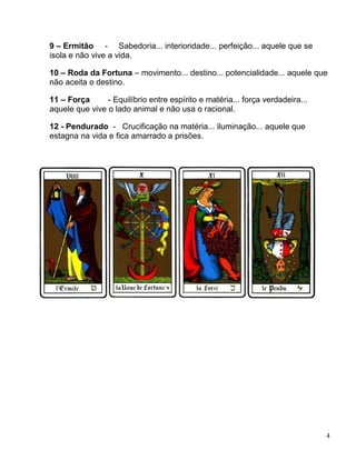 4
9 – Ermitão - Sabedoria... interioridade... perfeição... aquele que se
isola e não vive a vida.
10 – Roda da Fortuna – movimento... destino... potencialidade... aquele que
não aceita o destino.
11 – Força - Equilíbrio entre espírito e matéria... força verdadeira...
aquele que vive o lado animal e não usa o racional.
12 - Pendurado - Crucificação na matéria... iluminação... aquele que
estagna na vida e fica amarrado a prisões.
 
