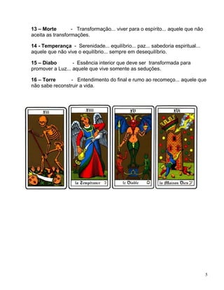5
13 – Morte - Transformação... viver para o espírito... aquele que não
aceita as transformações.
14 - Temperança - Serenidade... equilíbrio... paz... sabedoria espiritual...
aquele que não vive o equilíbrio... sempre em desequilíbrio.
15 – Diabo - Essência interior que deve ser transformada para
promover a Luz... aquele que vive somente as seduções.
16 – Torre - Entendimento do final e rumo ao recomeço... aquele que
não sabe reconstruir a vida.
 