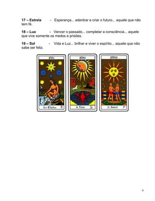 6
17 – Estrela - Esperança... adentrar e criar o futuro... aquele que não
tem fé.
18 – Lua - Vencer o passado... completar a consciência... aquele
que vive somente os medos e prisões.
19 – Sol - Vida e Luz... brilhar e viver o espírito... aquele que não
sabe ser feliz.
 