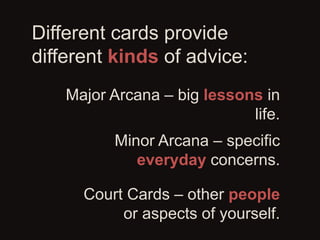 Different cards provide
different kinds of advice:
Major Arcana – big lessons in
life.
Minor Arcana – specific
everyday co...