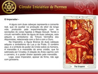 O Imperador -

      A águia com duas cabeças representa a consorte
real, que irá auxiliar na produção do elixir da longa
vida, produzido pela experimentação com as
secreções do corpo ligadas à Magia Sexual. Tendo o
círculo vermelho atrás da águia de duas cabeças, esta
adquire o simbolismo da Tintura Vermelha dos
Alquimistas, relacionada com o Sol e com o Ouro.
     Na Imperatriz, a Águia Branca de duas cabeças
adquire o simbolismo da Lua e da Prata. O cordeiro
aqui, é o símbolo do poder do Cristo sobre os homens.
A mansidão é a mansidão do amor cristão, que foi
satirizada por Crowley. A relação do Áries caprino com
o carneiro, é o poder diretor apoiado pela mansidão.
     Logo, esse Imperador, apesar de firme, não age
com grosseria.
 