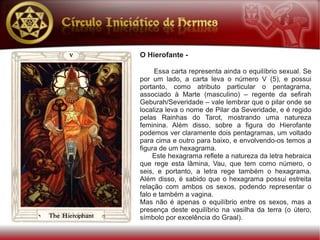 O Hierofante -

     Essa carta representa ainda o equilíbrio sexual. Se
por um lado, a carta leva o número V (5), e possui
portanto, como atributo particular o pentagrama,
associado à Marte (masculino) – regente da sefirah
Geburah/Severidade – vale lembrar que o pilar onde se
localiza leva o nome de Pilar da Severidade, e é regido
pelas Rainhas do Tarot, mostrando uma natureza
feminina. Além disso, sobre a figura do Hierofante
podemos ver claramente dois pentagramas, um voltado
para cima e outro para baixo, e envolvendo-os temos a
figura de um hexagrama.
     Este hexagrama reflete a natureza da letra hebraica
que rege esta lâmina, Vau, que tem como número, o
seis, e portanto, a letra rege também o hexagrama.
Além disso, é sabido que o hexagrama possui estreita
relação com ambos os sexos, podendo representar o
falo e também a vagina.
Mas não é apenas o equilíbrio entre os sexos, mas a
presença deste equilíbrio na vasilha da terra (o útero,
símbolo por excelência do Graal).
 