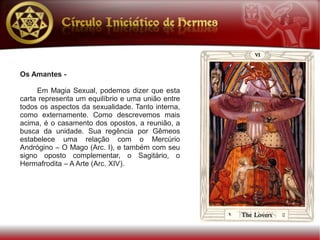 Os Amantes -

     Em Magia Sexual, podemos dizer que esta
carta representa um equilíbrio e uma união entre
todos os aspectos da sexualidade. Tanto interna,
como externamente. Como descrevemos mais
acima, é o casamento dos opostos, a reunião, a
busca da unidade. Sua regência por Gêmeos
estabelece uma relação com o Mercúrio
Andrógino – O Mago (Arc. I), e também com seu
signo oposto complementar, o Sagitário, o
Hermafrodita – A Arte (Arc. XIV).
 