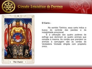O Carro -

       No sentido Tântrico, essa carta indica a
busca do controle das paixões e da
instabilidade emocional.
     É a utilização dos quatro poderes da
esfinge que dominam os quatro animais que
compõe a mesma. As cordas que prendem os
animais à carruagem são as cordas da
Verdadeira Vontade dirigida com propósito
único.
 