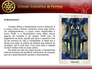 O Ajustamento -


     Crowley define o Ajustamento como o Arlequim e
o Louco como o Pierrot, conforme vimos logo acima.
Ou mitologicamente, o Louco como Harpócrates e
como Thoth, e o Ajustamento como Maat, deusa
egípcia da verdade e da justiça. Thoth era, no
julgamento da alma, aquele que dava o veredicto final
se ela merecia ou não a imortalidade. E Maat era a
deusa que regia os pratos da balança que pesava os
corações. Até aí tudo bem. Fica mais clara a relação
homem-mulher entre as duas cartas.
     Do ponto de vista da magia sexual, o Ajustamento
trata do processo de equilibrar, harmonizar as energias
que sã o aparentemente opostas e discordantes.
 