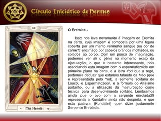 O Eremita -

    Isso nos leva novamente à imagem do Eremita
na carta, cuja imagem é composta por uma figura
coberta por um manto vermelho sangue (ou cor de
carne?) encimado por cabelos brancos molhados, ou
colados ao corpo. Com um pouco de imaginação,
podemos ver ali o pênis no momento exato da
ejaculação, o que é bastante interessante, pois
associando esta imagem com o espermatozóide em
primeiro plano na carta, e à letra Yod que a rege,
podemos deduzir que estamos falando da Mão (que
é representada pelo Yod), a semente solitária do
Louco, o Espermatozoon, e à fórmula do Alfaísmo
portanto, ou a utilização da masturbação como
técnica para desenvolvimento solitário. Lembramos
ainda que o ovo com a serpente enrolada29
representa a Kundalini ainda não desperta, e que
esta palavra (Kundalini) quer dizer justamente
Serpente Enrolada.
 