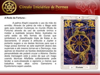 A Roda da Fortuna -

        A palma (Kaph) expande o uso da mão do
ermitão. Através da palma da mão o Mago está
apto para realizar mudanças no mundo (Roda da
Fortuna) através do uso de controle onírico e
moldar a realidade (arcano Beta), ilustrados na
carta estão as três formas de Gunas que
simbolizam a classificação tripla de Kalas e do
Sacramento. O arcano é atribuído a Júpiter e
portanto sugere a via destas técnicas para que o
mago possa dominar as sete sephiroth abaixo das
supernais e até mesmo tornar-se o Demiurgo, mas
apenas se dissolver as facetas desbalanceadas da
personalidade ele poderá cruzar o Abismo. Dentro
desta mensagem está o aviso de que um mago
usando técnicas Alfa/Beta solitariamente pode
tender a auto-obsessão e egoísmo a menos que
trabalhos mais altos como Gamaísmo e
Epsilonismo sejam usados.
 