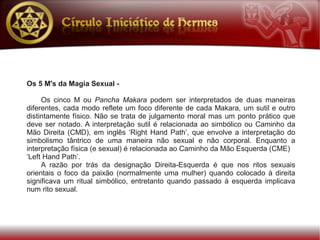 Os 5 M's da Magia Sexual -

     Os cinco M ou Pancha Makara podem ser interpretados de duas maneiras
diferentes, cada modo reflete um foco diferente de cada Makara, um sutil e outro
distintamente físico. Não se trata de julgamento moral mas um ponto prático que
deve ser notado. A interpretação sutil é relacionada ao simbólico ou Caminho da
Mão Direita (CMD), em inglês ‘Right Hand Path’, que envolve a interpretação do
simbolismo tântrico de uma maneira não sexual e não corporal. Enquanto a
interpretação física (e sexual) é relacionada ao Caminho da Mão Esquerda (CME)
‘Left Hand Path’.
     A razão por trás da designação Direita-Esquerda é que nos ritos sexuais
orientais o foco da paixão (normalmente uma mulher) quando colocado à direita
significava um ritual simbólico, entretanto quando passado à esquerda implicava
num rito sexual.
 