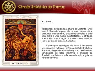 A Luxúria -


Relacionado diretamente à chave da Corrente (Shin)
mas é diferenciada pelo fato de que naquela ela é
formulada internamente, enquanto a corrente é tanto
uma micro e uma macro manifestações. É atribuído
à letra Teth, cuja imagem é a cobra, que relaciona
sua força básica até à da Kundalini.

    A atribuição astrológica de Leão é importante
pois simboliza Sekhmet, a Deusa do Calor Instintivo.
Portanto, chegamos a entender que a Luxúria é uma
combinação de força instintiva e energias da
Kundalini controladas pela Vontade sob a guia da
corrente aeonica.
 
