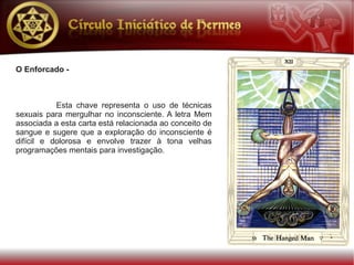 O Enforcado -



           Esta chave representa o uso de técnicas
sexuais para mergulhar no inconsciente. A letra Mem
associada a esta carta está relacionada ao conceito de
sangue e sugere que a exploração do inconsciente é
difícil e dolorosa e envolve trazer à tona velhas
programações mentais para investigação.
 
