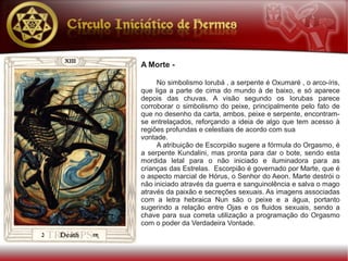 A Morte -

     No simbolismo Iorubá , a serpente é Oxumaré , o arco-íris,
que liga a parte de cima do mundo à de baixo, e só aparece
depois das chuvas. A visão segundo os Iorubas parece
corroborar o simbolismo do peixe, principalmente pelo fato de
que no desenho da carta, ambos, peixe e serpente, encontram-
se entrelaçados, reforçando a ideia de algo que tem acesso à
regiões profundas e celestiais de acordo com sua
vontade.
     A atribuição de Escorpião sugere a fórmula do Orgasmo, é
a serpente Kundalini, mas pronta para dar o bote, sendo esta
mordida letal para o não iniciado e iluminadora para as
crianças das Estrelas. Escorpião é governado por Marte, que é
o aspecto marcial de Hórus, o Senhor do Aeon. Marte destrói o
não iniciado através da guerra e sanguinolência e salva o mago
através da paixão e secreções sexuais. As imagens associadas
com a letra hebraica Nun são o peixe e a água, portanto
sugerindo a relação entre Ojas e os fluidos sexuais, sendo a
chave para sua correta utilização a programação do Orgasmo
com o poder da Verdadeira Vontade.
 