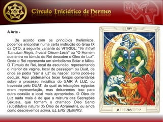A Arte -

     De acordo com os princípios thelêmicos,
podemos encontrar numa certa instrução do Grau IX
da OTO, a seguinte variante do VITRIOL: "Vir Introit
Tumulum Regis, Invenit Oleum Lucis" ou "O Homem
que entra no túmulo do Rei descobre o Óleo de Luz".
Onde o Rei representa um simbolismo Solar e fálico.
O Túmulo do Rei, local da escuridão, representando
o interior da vagina, local de passagem ou Duat, de
onde se podia "sair à luz" ou nascer, como pode-se
deduzir. Aqui poderíamos tecer longos comentários
sobre o processo iniciático do SAIR À LUZ, ou
travessia pelo DUAT, do qual as iniciações egípcias
eram representação, mas deixaremos isso para
outra ocasião e local mais apropriados. O Óleo de
Luz nada mais é do que a mistura das Secreções
Sexuais, que formam o chamado Óleo Santo
(substitutivo natural do Óleo de Abramelin), ou ainda
como descrevemos acima, EL ENS SEMINIS.
 
