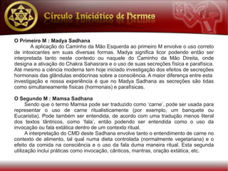 O Primeiro M : Madya Sadhana
        A aplicação do Caminho da Mão Esquerda ao primeiro M envolve o uso correto
de intoxicantes em suas diversas formas. Madya significa licor podendo então ser
interpretada tanto neste contexto ou naquele do Caminho da Mão Direita, onde
designa a ativação do Chakra Sahasrara e o uso de suas secreções física e parafísica.
Até mesmo a ciência moderna tem hoje iniciado investigação dos efeitos de secreções
hormonais das glândulas endócrinas sobre a consciência. A maior diferença entre esta
investigação e nossa experiência é que no Madya Sadhana as secreções são tidas
como simultaneamente físicas (hormonais) e parafísicas.

O Segundo M : Mamsa Sadhana
      Sendo que o termo Mamsa pode ser traduzido como ‘carne’, pode ser usada para
representar o uso de carne ritualisticamente (por exemplo, um banquete ou
Eucaristia). Pode também ser entendida, de acordo com uma tradução menos literal
dos textos tântricos, como ‘fala’, então podendo ser entendida como o uso da
invocação ou fala extática dentro de um contexto ritual.
      A interpretação do CMD deste Sadhana envolve tanto o entendimento de carne no
contexto de alimento, tal qual numa dieta controlada (normalmente vegetariana) e o
efeito da comida na consciência e o uso da fala duma maneira ritual. Esta segunda
utilização inclui práticas como invocação, cânticos, mantras, oração extática, etc.
 