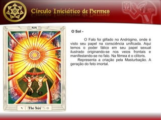 O Sol -

         O Falo foi glifado no Andrógino, onde é
visto seu papel na consciência unificada. Aqui
temos o poder fálico em seu papel sexual
ilustrado originando-se nos veios frontais e
manifestando-se no falo. Na fêmea é o clítoris.
      Representa a criação pela Masturbação. A
geração do feto imortal.
 