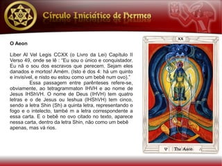 O Aeon

Liber Al Vel Legis CCXX (o Livro da Lei) Capítulo II
Verso 49, onde se lê : “Eu sou o único e conquistador.
Eu nã o sou dos escravos que perecem. Sejam eles
danados e mortos! Amém. (Isto é dos 4: há um quinto
e invisível, e nisto eu estou como um bebê num ovo).”
          Essa passagem entre parênteses refere-se,
obviamente, ao tetragrammaton IHVH e ao nome de
Jesus IHShVH. O nome de Deus (IHVH) tem quatro
letras e o de Jesus ou Ieshua (IHShVH) tem cinco,
sendo a letra Shin (Sh) a quinta letra, representando o
fogo e o intelecto, també m a letra correspondente a
essa carta. E o bebê no ovo citado no texto, aparece
nessa carta, dentro da letra Shin, não como um bebê
apenas, mas vá rios.
 