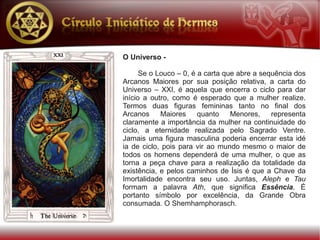 O Universo -

      Se o Louco – 0, é a carta que abre a sequência dos
Arcanos Maiores por sua posição relativa, a carta do
Universo – XXI, é aquela que encerra o ciclo para dar
início a outro, como é esperado que a mulher realize.
Termos duas figuras femininas tanto no final dos
Arcanos     Maiores     quanto    Menores,    representa
claramente a importância da mulher na continuidade do
ciclo, a eternidade realizada pelo Sagrado Ventre.
Jamais uma figura masculina poderia encerrar esta idé
ia de ciclo, pois para vir ao mundo mesmo o maior de
todos os homens dependerá de uma mulher, o que as
torna a peça chave para a realização da totalidade da
existência, e pelos caminhos de Ísis é que a Chave da
Imortalidade encontra seu uso. Juntas, Aleph e Tau
formam a palavra Ath, que significa Essência. É
portanto símbolo por excelência, da Grande Obra
consumada. O Shemhamphorasch.
 
