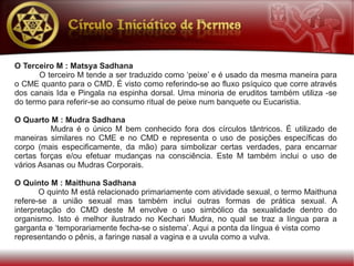 O Terceiro M : Matsya Sadhana
       O terceiro M tende a ser traduzido como ‘peixe’ e é usado da mesma maneira para
o CME quanto para o CMD. É visto como referindo-se ao fluxo psíquico que corre através
dos canais Ida e Pingala na espinha dorsal. Uma minoria de eruditos também utiliza -se
do termo para referir-se ao consumo ritual de peixe num banquete ou Eucaristia.

O Quarto M : Mudra Sadhana
          Mudra é o único M bem conhecido fora dos círculos tântricos. É utilizado de
maneiras similares no CME e no CMD e representa o uso de posições específicas do
corpo (mais especificamente, da mão) para simbolizar certas verdades, para encarnar
certas forças e/ou efetuar mudanças na consciência. Este M também inclui o uso de
vários Asanas ou Mudras Corporais.

O Quinto M : Maithuna Sadhana
       O quinto M está relacionado primariamente com atividade sexual, o termo Maithuna
refere-se a união sexual mas também inclui outras formas de prática sexual. A
interpretação do CMD deste M envolve o uso simbólico da sexualidade dentro do
organismo. Isto é melhor ilustrado no Kechari Mudra, no qual se traz a língua para a
garganta e ‘temporariamente fecha-se o sistema’. Aqui a ponta da língua é vista como
representando o pênis, a faringe nasal a vagina e a uvula como a vulva.
 