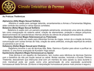 As Práticas Thelêmicas

Alphaísmo (Alfa) Magia Sexual Solitária
       Alfaísmo é usado para carregar talismãs, encantamentos e Armas e Ferramentas Mágikas,
obter controle dos sonhos e vários tópicos correlatos.
Betaísmo (Beta) Magia Sexual Solitária
      Betaísmo é usado com um parceiro projetado astralmente, envolvendo uma série de práticas
tais como energização do sistema astral, criação de elementares, proteção e ataque psíquicos,
desenvolvimento de características internas através da ciência de projeção extracorpórea.
Gamaísmo (Gamma) Magia Heterossexual ou Polarizada
       Gamaísmo pode ser usado para diferentes formas de magia, incluin do a criação de Amrita,
comunicação com outras formas de Vida, criação de seres artificiais, evolução espiritual de ambos
os parceiros e por aí vai.
Deltaísmo (Delta) Magia Sexual para Chakras
       Deltaísmo envolve o uso de técnicas Alfa, Beta, Gamma e Epsilon para ativar e purificar os
chakras. É uma forma avançada de Kundalini Yoga sexual.
Epsilonismo (Epsilon) Magia Homossexual ou Apolar
        Esta técnica é um espelho do Gamaísmo, tem muitos usos idênticos às técnicas Gamma
com o banefício da não pro dução sexual ou astral. Muitas escolas, incluindo a Escola Tântrica
Thelemita, descobriram que intercurso anal com um membro do sexo oposto ou sexo durante o
ciclo menstrual pode ser usado como uma aproximação de uma expressão puramente
homossexual desta fórmula. (Embora a interpretação homossexual parece mais precisa e segura.)
 