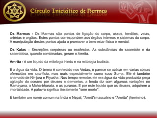 Os Marmas - Os Marmas são pontos de ligação do corpo, ossos, tendões, veias,
artérias e orgãos. Estes pontos correspondem aos órgãos internos e sistemas do corpo.
A manipulação destes pontos ajuda a promover o bem estar físico e mental.

Os Kalas – Secreções corpóreas ou essências. As substâncias do sacerdote e da
sacerdotisa, quando combinadas, geram o Amrita.

Amrita - é um liquido da mitologia hindu e na mitologia budista.

É a água da vida. O termo é conhecido nos Vedas, e parece se aplicar em varias coisas
oferecidas em sacrificio, mas mais especialmente como suco Soma. Ele é também
chamado de Nir-jara e Piyusha. Nos tempo remotos ele era água da vida produzida peça
agitação do oceano por deuses e demonios, a lenda diz com algumas variações no
Ramayana, o Maha-bharata, e as puranas. E por este liquido que os deuses, adquirem a
imortalidade. A palavra signfica literalmente "sem morte".

É também um nome comum na Índia e Nepal, "Amrit"(masculino e "Amrita" (feminino).
 