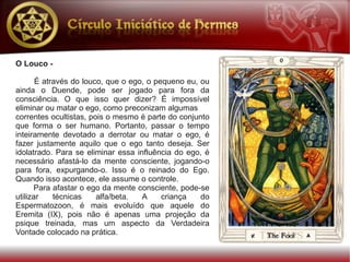 O Louco -

       É através do louco, que o ego, o pequeno eu, ou
ainda o Duende, pode ser jogado para fora da
consciência. O que isso quer dizer? É impossível
eliminar ou matar o ego, como preconizam algumas
correntes ocultistas, pois o mesmo é parte do conjunto
que forma o ser humano. Portanto, passar o tempo
inteiramente devotado a derrotar ou matar o ego, é
fazer justamente aquilo que o ego tanto deseja. Ser
idolatrado. Para se eliminar essa influência do ego, é
necessário afastá-lo da mente consciente, jogando-o
para fora, expurgando-o. Isso é o reinado do Ego.
Quando isso acontece, ele assume o controle.
      Para afastar o ego da mente consciente, pode-se
utilizar    técnicas    alfa/beta.  A     criança   do
Espermatozoon, é mais evoluído que aquele do
Eremita (IX), pois não é apenas uma projeção da
psique treinada, mas um aspecto da Verdadeira
Vontade colocado na prática.
 