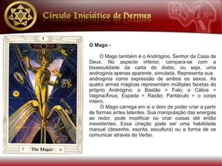 O Mago -

      O Mago também é o Andrógino, Senhor da Casa de
Deus. No aspecto inferior, compara-se com a
bissexulidade da carta do diabo, ou seja, uma
androginia apenas aparente, simulada. Representa sua
androginia como expressão de ambos os sexos. As
quatro armas mágicas representam múltiplas facetas do
próprio Andrógino: o Bastão = Falo; o Cálice =
Vagina/Ânus; Espada = Razão; Pantáculo = o corpo
inteiro.
      O Mago carrega em si o dom de poder criar a partir
de formas antes latentes. Sua manipulação das energias
ao redor, pode modificar ou criar coisas até então
inexistentes. Essa criação pode ser uma habilidade
manual (desenho, escrita, escultura) ou a forma de se
comunicar através do Verbo.
 