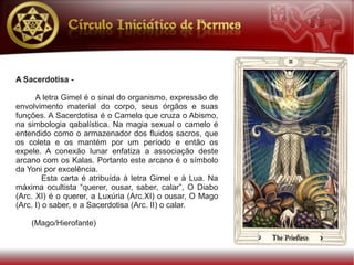 A Sacerdotisa -

      A letra Gimel é o sinal do organismo, expressão de
envolvimento material do corpo, seus órgãos e suas
funções. A Sacerdotisa é o Camelo que cruza o Abismo,
na simbologia qabalística. Na magia sexual o camelo é
entendido como o armazenador dos fluidos sacros, que
os coleta e os mantém por um período e então os
expele. A conexão lunar enfatiza a associação deste
arcano com os Kalas. Portanto este arcano é o símbolo
da Yoni por excelência.
         Esta carta é atribuída à letra Gimel e à Lua. Na
máxima ocultista “querer, ousar, saber, calar”, O Diabo
(Arc. XI) é o querer, a Luxúria (Arc.XI) o ousar, O Mago
(Arc. I) o saber, e a Sacerdotisa (Arc. II) o calar.

    (Mago/Hierofante)
 