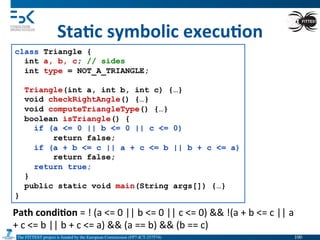 The FITTEST project is funded by the European Commission (FP7-ICT-257574) 	

Sta6c	
  symbolic	
  execu6on	
  
class Triangle {
int a, b, c; // sides
int type = NOT_A_TRIANGLE;
Triangle(int a, int b, int c) {…}
void checkRightAngle() {…}
void computeTriangleType() {…}
boolean isTriangle() {
if (a <= 0 || b <= 0 || c <= 0)
return false;
if (a + b <= c || a + c <= b || b + c <= a)
return false;
return true;
}
public static void main(String args[]) {…}
}
Path	
  condi6on	
  =	
  !	
  (a	
  <=	
  0	
  ||	
  b	
  <=	
  0	
  ||	
  c	
  <=	
  0)	
  &&	
  !(a	
  +	
  b	
  <=	
  c	
  ||	
  a	
  
+	
  c	
  <=	
  b	
  ||	
  b	
  +	
  c	
  <=	
  a)	
  &&	
  (a	
  ==	
  b)	
  &&	
  (b	
  ==	
  c)	
  
100	

 