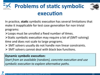 The FITTEST project is funded by the European Commission (FP7-ICT-257574) 	

Problems	
  of	
  sta6c	
  symbolic	
  
execu6on	
  
In	
  prac4ce,	
  sta6c	
  symbolic	
  execu4on	
  has	
  several	
  limita4ons	
  that	
  
make	
  it	
  inapplicable	
  for	
  test	
  case	
  genera4on	
  for	
  non	
  trivial	
  
programs:	
  
Ø Loops	
  must	
  be	
  unrolled	
  a	
  ﬁxed	
  number	
  of	
  4mes.	
  
Ø Sta4c	
  symbolic	
  execu4on	
  may	
  require	
  a	
  lot	
  of	
  (SMT-­‐solving)	
  
4me	
  and	
  does	
  not	
  scale	
  to	
  large	
  programs.	
  
Ø 	
  SMT	
  solvers	
  usually	
  do	
  not	
  handle	
  non	
  linear	
  constraints.	
  
Ø 	
  SMT	
  solvers	
  cannot	
  deal	
  with	
  black	
  box	
  func4ons.	
  
Dynamic	
  symbolic	
  execu6on:	
  
Start	
  from	
  an	
  available	
  (random),	
  concrete	
  execu(on	
  and	
  use	
  
symbolic	
  execu(on	
  to	
  explore	
  alterna(ve	
  paths.	
  
102	

 