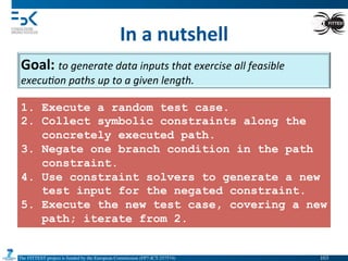 The FITTEST project is funded by the European Commission (FP7-ICT-257574) 	

In	
  a	
  nutshell	
  
Goal:	
  to	
  generate	
  data	
  inputs	
  that	
  exercise	
  all	
  feasible	
  
execu(on	
  paths	
  up	
  to	
  a	
  given	
  length.	
  
1. Execute a random test case.
2. Collect symbolic constraints along the
concretely executed path.
3. Negate one branch condition in the path
constraint.
4. Use constraint solvers to generate a new
test input for the negated constraint.
5. Execute the new test case, covering a new
path; iterate from 2.
103	

 