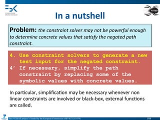 The FITTEST project is funded by the European Commission (FP7-ICT-257574) 	

In	
  a	
  nutshell	
  
Problem:	
  the	
  constraint	
  solver	
  may	
  not	
  be	
  powerful	
  enough	
  
to	
  determine	
  concrete	
  values	
  that	
  sa(sfy	
  the	
  negated	
  path	
  
constraint.	
  
4. Use constraint solvers to generate a new
test input for the negated constraint.
4’ If necessary, simplify the path
constraint by replacing some of the
symbolic values with concrete values.
In	
  par4cular,	
  simpliﬁca4on	
  may	
  be	
  necessary	
  whenever	
  non	
  
linear	
  constraints	
  are	
  involved	
  or	
  black-­‐box,	
  external	
  func4ons	
  
are	
  called.	
  
104	

 