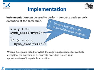 The FITTEST project is funded by the European Commission (FP7-ICT-257574) 	

x = y + 2;
Symb_exec(“x=y+2”);
…
if (x > z) {
Symb_exec(“x>z”);
1.  Update	
  symbolic	
  state	
  
2.  Accumulate	
  path	
  condi4on	
  
Implementa6on	
  
Instrumenta6on	
  can	
  be	
  used	
  to	
  perform	
  concrete	
  and	
  symbolic	
  
execu4on	
  at	
  the	
  same	
  4me.	
  
When	
  a	
  func4on	
  is	
  called	
  for	
  which	
  the	
  code	
  is	
  not	
  available	
  for	
  symbolic	
  
execu4on,	
  the	
  outcome	
  of	
  its	
  concrete	
  execu4on	
  is	
  used	
  as	
  an	
  
approxima4on	
  of	
  its	
  symbolic	
  execu4on.	
  
1.  Update	
  symbolic	
  state	
  
2.  Accumulate	
  path	
  condi4on	
  
105	

 