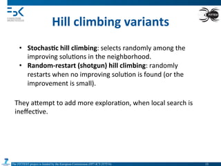 The FITTEST project is funded by the European Commission (FP7-ICT-257574) 	

Hill	
  climbing	
  variants	
  
•  Stochas6c	
  hill	
  climbing:	
  selects	
  randomly	
  among	
  the	
  
improving	
  solu4ons	
  in	
  the	
  neighborhood.	
  
•  Random-­‐restart	
  (shotgun)	
  hill	
  climbing:	
  randomly	
  
restarts	
  when	
  no	
  improving	
  solu4on	
  is	
  found	
  (or	
  the	
  
improvement	
  is	
  small).	
  
They	
  aVempt	
  to	
  add	
  more	
  explora4on,	
  when	
  local	
  search	
  is	
  
ineﬀec4ve.	
  
11	

 