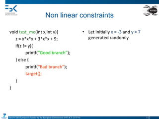 The FITTEST project is funded by the European Commission (FP7-ICT-257574) 	

Non linear constraints	
  
void	
  test_me(int	
  x,int	
  y){	
  
	
  z	
  =	
  x*x*x	
  +	
  3*x*x	
  +	
  9;	
  
	
  if(z	
  !=	
  y){	
  
	
   	
  prin•(“Good	
  branch”);	
  
	
  }	
  else	
  {	
  
	
   	
  prin•(“Bad	
  branch”);	
  
	
   	
  target();	
  
	
  }	
  
}	
  
	
   	
  	
  
•  Let	
  ini4ally	
  x	
  =	
  -­‐3	
  and	
  y	
  =	
  7	
  
generated	
  randomly	
  
112	

 
