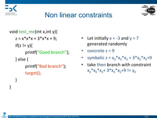 The FITTEST project is funded by the European Commission (FP7-ICT-257574) 	

Non linear constraints	
  
void	
  test_me(int	
  x,int	
  y){	
  
	
  z	
  =	
  x*x*x	
  +	
  3*x*x	
  +	
  9;	
  
	
  if(z	
  !=	
  y){	
  
	
   	
  prin•(“Good	
  branch”);	
  
	
  }	
  else	
  {	
  
	
   	
  prin•(“Bad	
  branch”);	
  
	
   	
  target();	
  
	
  }	
  
}	
  
	
   	
  	
  
•  Let	
  ini4ally	
  x	
  =	
  -­‐3	
  and	
  y	
  =	
  7	
  
generated	
  randomly	
  
•  concrete	
  z	
  =	
  9	
  
•  symbolic	
  z	
  =	
  x0*x0*x0	
  +	
  3*x0*x0+9	
  
•  take	
  then	
  branch	
  with	
  constraint	
  
x0*x0*x0+	
  3*x0*x0+9	
  !=	
  y0	
  
113	

 