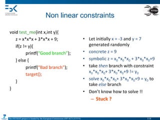 The FITTEST project is funded by the European Commission (FP7-ICT-257574) 	

Non linear constraints	
  
void	
  test_me(int	
  x,int	
  y){	
  
	
  z	
  =	
  x*x*x	
  +	
  3*x*x	
  +	
  9;	
  
	
  if(z	
  !=	
  y){	
  
	
   	
  prin•(“Good	
  branch”);	
  
	
  }	
  else	
  {	
  
	
   	
  prin•(“Bad	
  branch”);	
  
	
   	
  target();	
  
	
  }	
  
}	
  
	
   	
  	
  
•  Let	
  ini4ally	
  x	
  =	
  -­‐3	
  and	
  y	
  =	
  7	
  
generated	
  randomly	
  
•  concrete	
  z	
  =	
  9	
  
•  symbolic	
  z	
  =	
  x0*x0*x0	
  +	
  3*x0*x0+9	
  
•  take	
  then	
  branch	
  with	
  constraint	
  
x0*x0*x0+	
  3*x0*x0+9	
  !=	
  y0	
  
•  solve	
  x0*x0*x0+	
  3*x0*x0+9	
  =	
  y0	
  to	
  
take	
  else	
  branch	
  
•  Don’t	
  know	
  how	
  to	
  solve	
  !!	
  
–  Stuck	
  ?	
  
114	

 